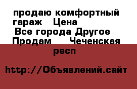 продаю комфортный гараж › Цена ­ 270 000 - Все города Другое » Продам   . Чеченская респ.